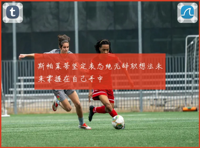 斯帕莱蒂坚定表态绝无辞职想法未来掌握在自己手中