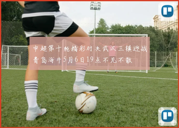中超第十轮精彩对决武汉三镇迎战青岛海牛5月6日19点不见不散