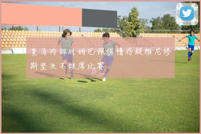皇马内部对姆巴佩伤情存疑维尼修斯坚决不缺席比赛