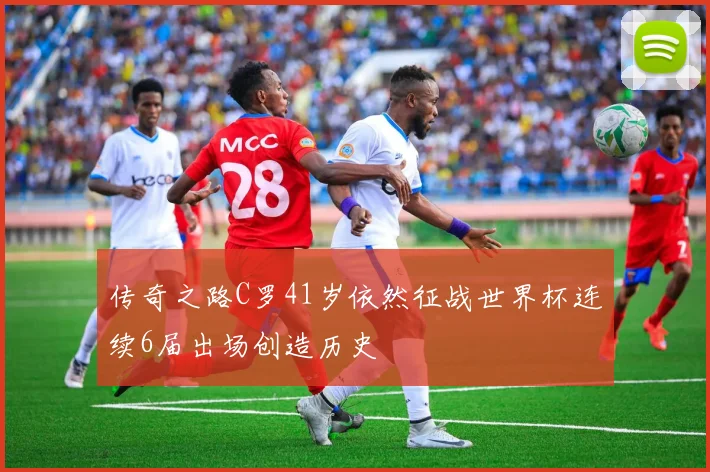 传奇之路C罗41岁依然征战世界杯连续6届出场创造历史