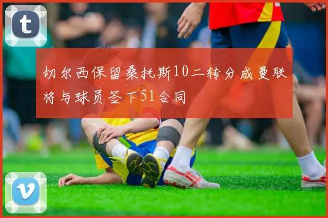 切尔西保留桑托斯10二转分成曼联将与球员签下51合同