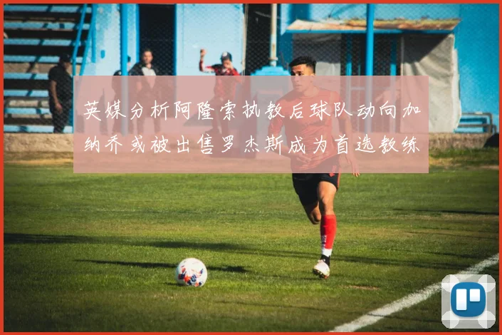 英媒分析阿隆索执教后球队动向加纳乔或被出售罗杰斯成为首选教练