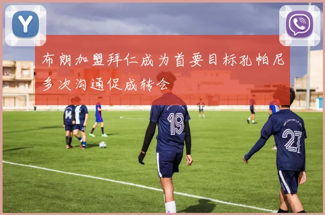 布朗加盟拜仁成为首要目标孔帕尼多次沟通促成转会