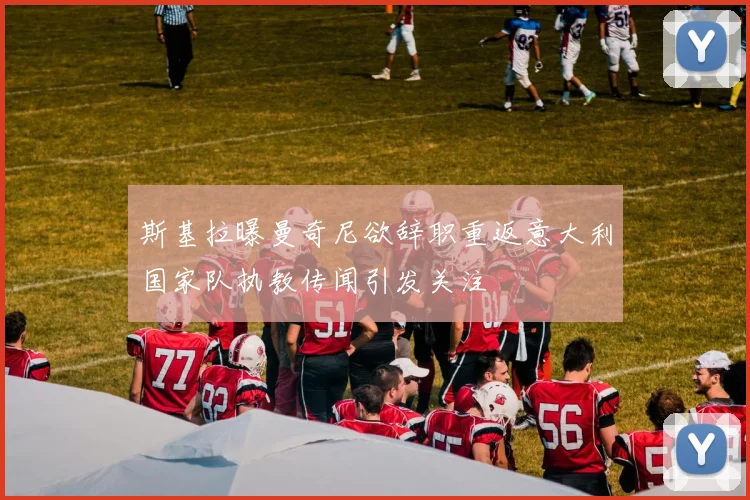 斯基拉曝曼奇尼欲辞职重返意大利国家队执教传闻引发关注