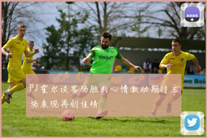 PJ霍尔谈客场胜利心情激动期待主场表现再创佳绩