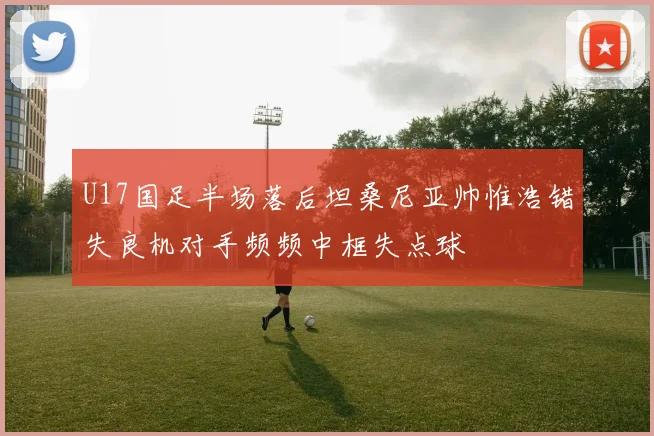 U17国足半场落后坦桑尼亚帅惟浩错失良机对手频频中框失点球