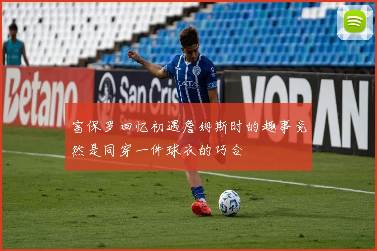 富保罗回忆初遇詹姆斯时的趣事竟然是同穿一件球衣的巧合