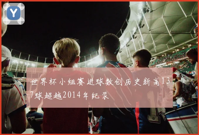 世界杯小组赛进球数创历史新高137球超越2014年纪录