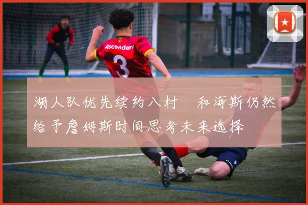 湖人队优先续约八村塁和海斯仍然给予詹姆斯时间思考未来选择