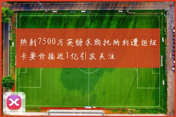 热刺7500万英镑求购托纳利遭拒纽卡要价接近1亿引发关注
