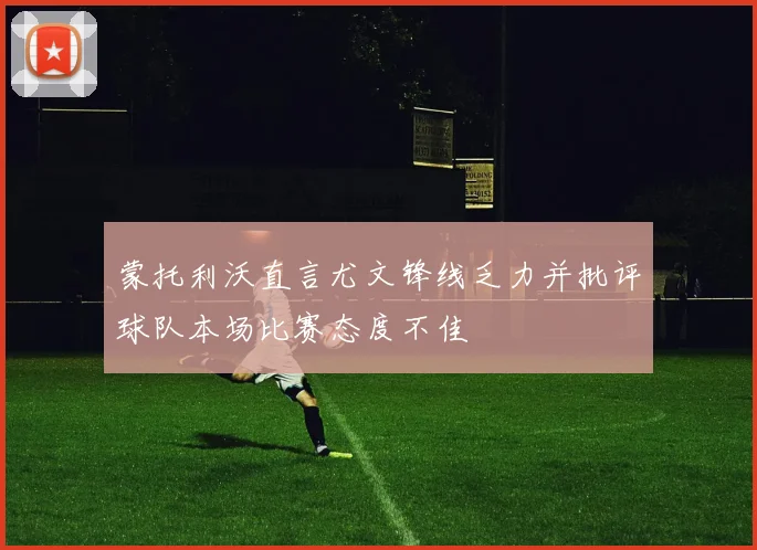 蒙托利沃直言尤文锋线乏力并批评球队本场比赛态度不佳