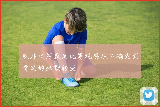 瓜帅谈阿森纳比赛观感从不确定到肯定的幽默转变