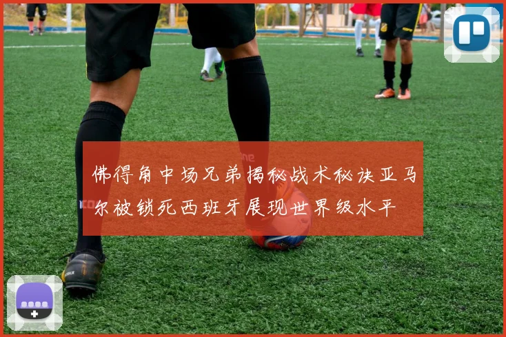 佛得角中场兄弟揭秘战术秘诀亚马尔被锁死西班牙展现世界级水平