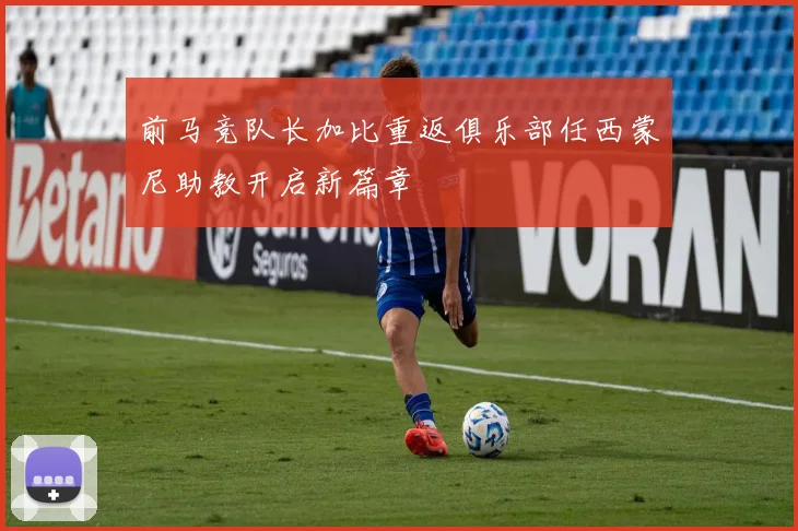 前马竞队长加比重返俱乐部任西蒙尼助教开启新篇章