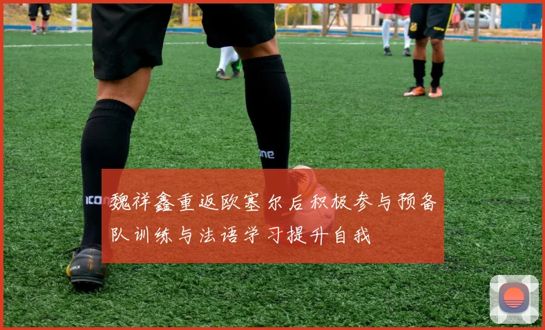 魏祥鑫重返欧塞尔后积极参与预备队训练与法语学习提升自我