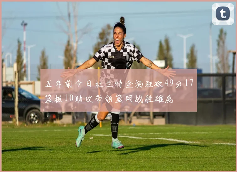 五年前今日杜兰特全场狂砍49分17篮板10助攻带领篮网战胜雄鹿