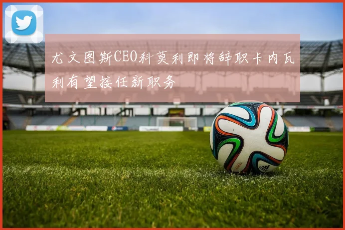 尤文图斯CEO科莫利即将辞职卡内瓦利有望接任新职务