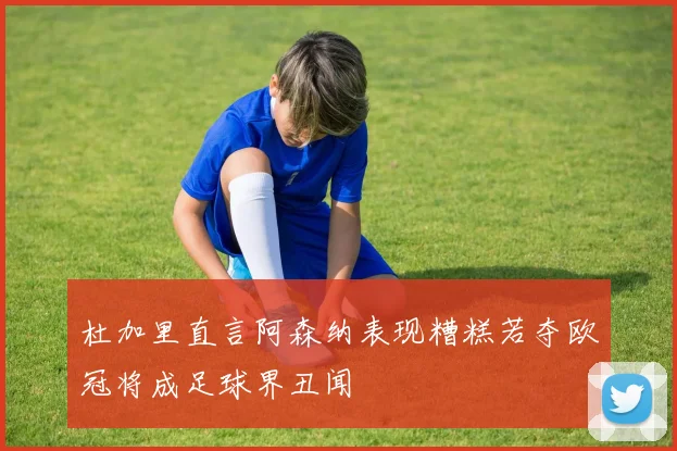 杜加里直言阿森纳表现糟糕若夺欧冠将成足球界丑闻