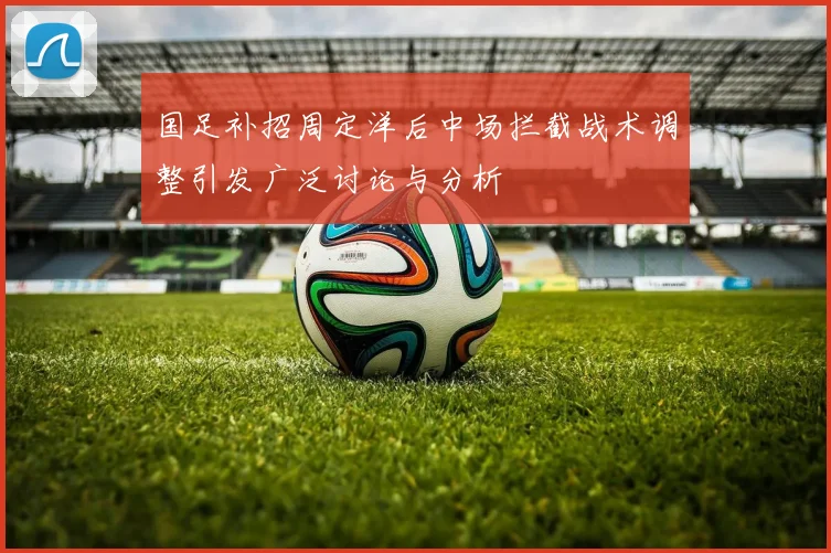 国足补招周定洋后中场拦截战术调整引发广泛讨论与分析