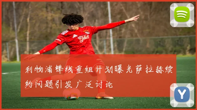 利物浦锋线重组计划曝光萨拉赫续约问题引发广泛讨论